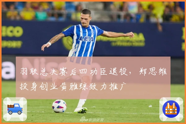 羽联总决赛后四功臣退役，郑思维投身创业黄雅琼致力推广