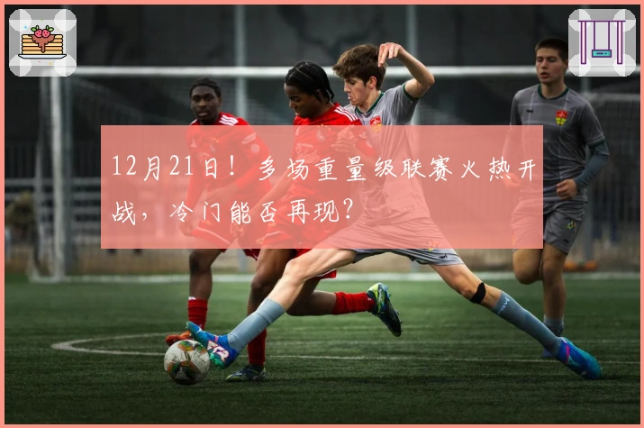 12月21日！多场重量级联赛火热开战，冷门能否再现？